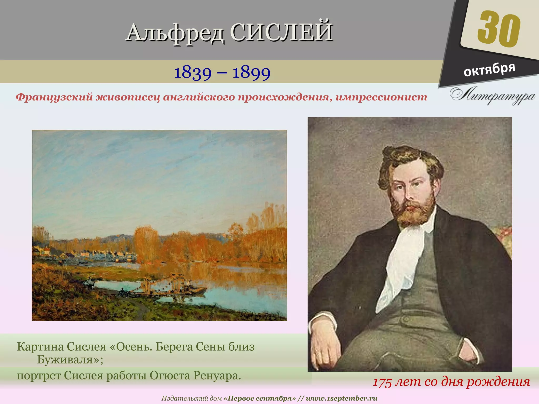 ААллььффрреедд ССИИССЛЛЕЕЙЙ 
1839 – 1899 
Французский живописец английского происхождения, импрессионист 
30 
175 лет со дня рождения 
Картина Сислея «Осень. Берега Сены близ 
Издательский дом «Первое сентября» // www.1september.ru 
Буживаля»; 
портрет Сислея работы Огюста Ренуара. 
октября 
 