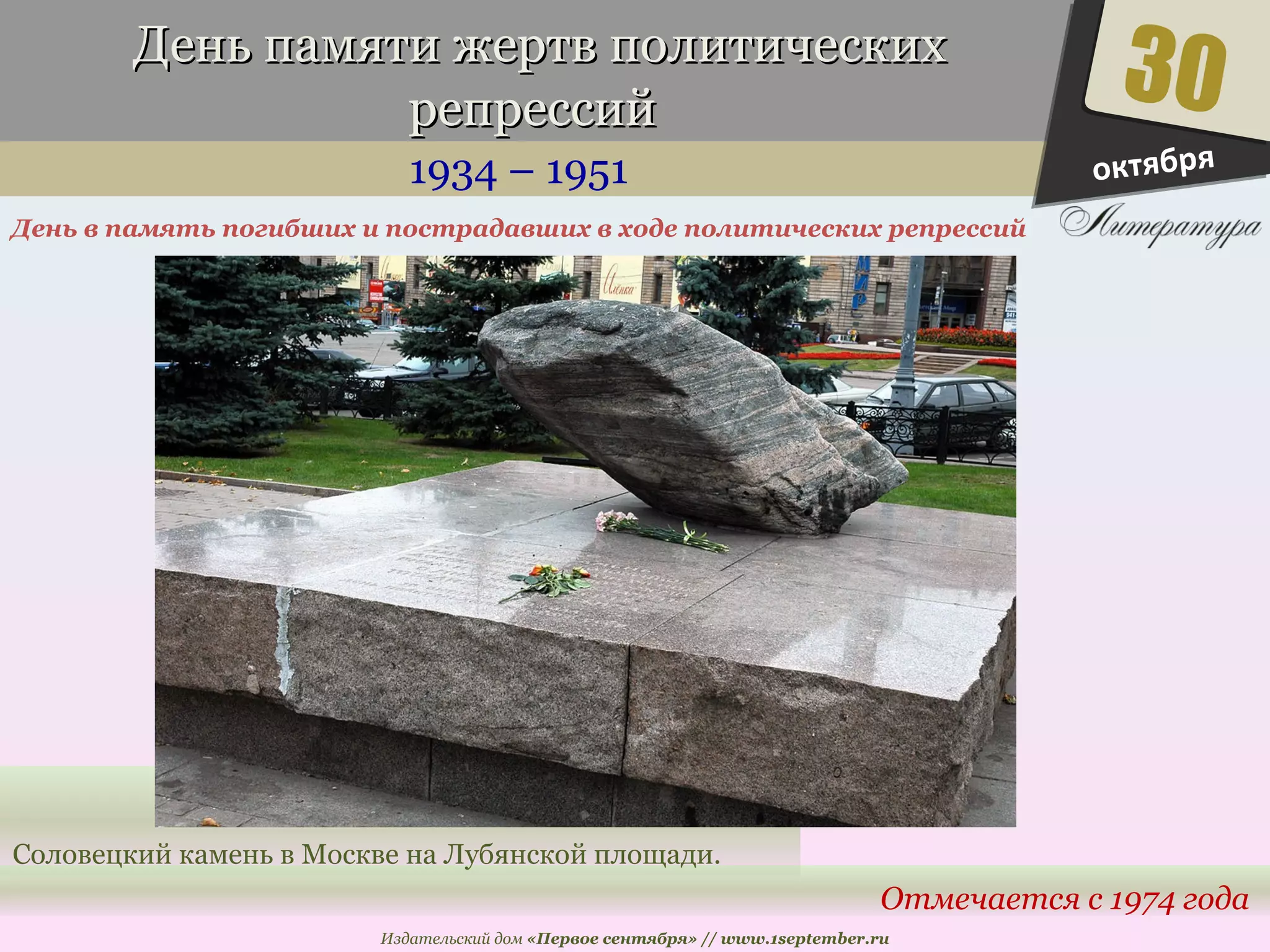 День ппааммяяттии жжееррттвв ппооллииттииччеессккиихх 
ррееппрреессссиийй 
1934 – 1951 
День в память погибших и пострадавших в ходе политических репрессий 
30 
Отмечается с 1974 года 
Соловецкий камень в Москве на Лубянской площади. 
Издательский дом «Первое сентября» // www.1september.ru 
октября 
 