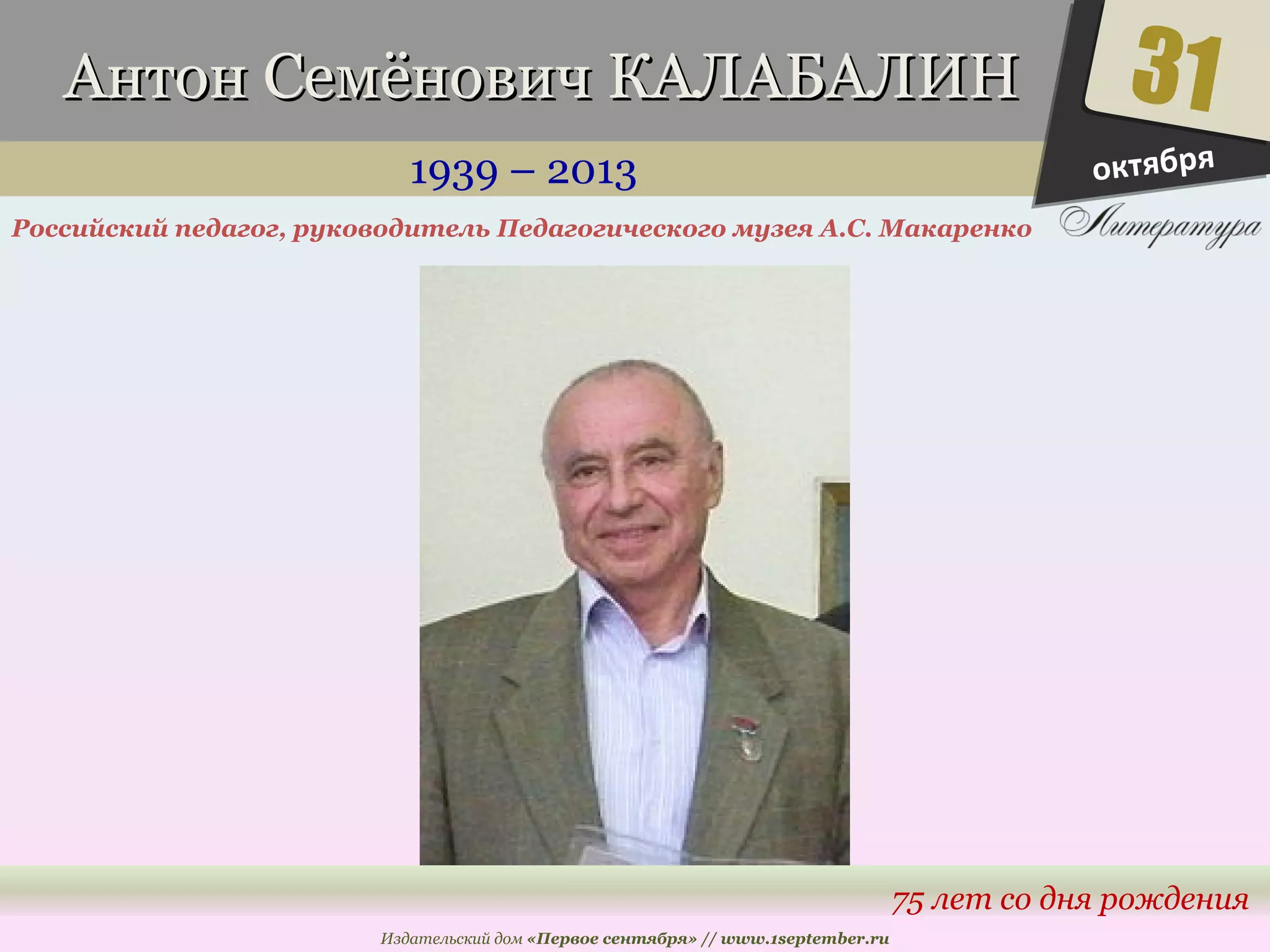 ААннттоонн ССееммёённооввиичч ККААЛЛААББААЛЛИИНН 
1939 – 2013 
Российский педагог, руководитель Педагогического музея А.С. Макаренко 
Издательский дом «Первое сентября» // www.1september.ru 
31 
октября 
75 лет со дня рождения 
 