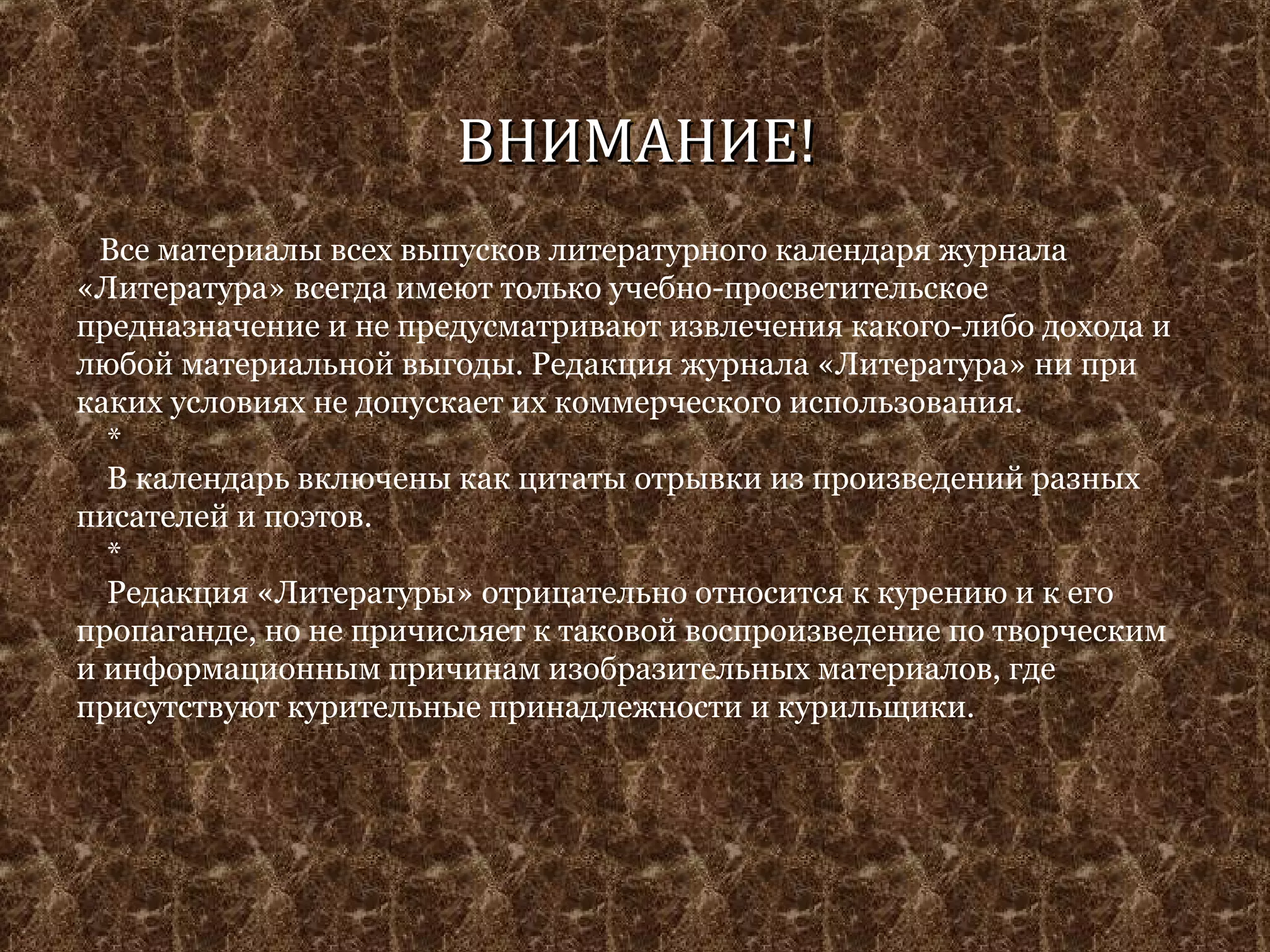 ВВННИИММААННИИЕЕ!! 
Все материалы всех выпусков литературного календаря журнала 
«Литература» всегда имеют только учебно-просветительское 
предназначение и не предусматривают извлечения какого-либо дохода и 
любой материальной выгоды. Редакция журнала «Литература» ни при 
каких условиях не допускает их коммерческого использования. 
* 
В календарь включены как цитаты отрывки из произведений разных 
писателей и поэтов. 
* 
Редакция «Литературы» отрицательно относится к курению и к его 
пропаганде, но не причисляет к таковой воспроизведение по творческим 
и информационным причинам изобразительных материалов, где 
присутствуют курительные принадлежности и курильщики. 
