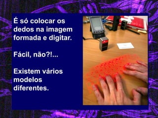 É só colocar os dedos na imagem formada e digitar. Fácil, não?!... Existem vários modelos diferentes.  