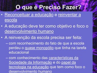 O que é Preciso Fazer? 
•Reconceituar a educação e reinventar a escola 
•A educação deve ter como objetivo e foco o desenvolvimento humano 
•A reinvenção da escola precisa ser feita: 
–com reconhecimento do fato de que a escola perdeu o quase monopólio que tinha na tarefa educacional 
–com conhecimento das características da Sociedade da Informação e do papel da tecnologia na educação que tem como foco o desenvolvimento humano  