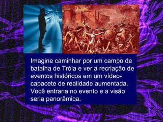 Imagine caminhar por um campo de batalha de Tróia e ver a recriação de eventos históricos em um vídeo- capacete de realidade aumentada. Você entraria no evento e a visão seria panorâmica. 
 