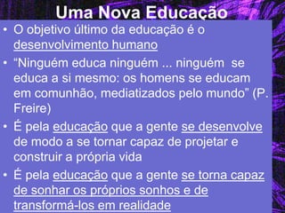 Uma Nova Educação 
•O objetivo último da educação é o desenvolvimento humano 
•“Ninguém educa ninguém ... ninguém se educa a si mesmo: os homens se educam em comunhão, mediatizados pelo mundo” (P. Freire) 
•É pela educação que a gente se desenvolve de modo a se tornar capaz de projetar e construir a própria vida 
•É pela educação que a gente se torna capaz de sonhar os próprios sonhos e de transformá-los em realidade  