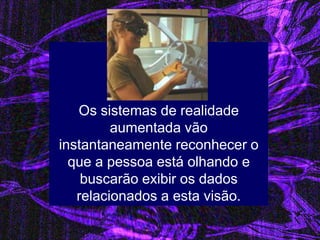Os sistemas de realidade aumentada vão instantaneamente reconhecer o que a pessoa está olhando e buscarão exibir os dados relacionados a esta visão.  
