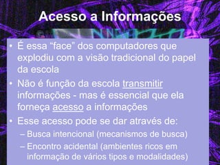 Acesso a Informações 
•É essa “face” dos computadores que explodiu com a visão tradicional do papel da escola 
•Não é função da escola transmitir informações - mas é essencial que ela forneça acesso a informações 
•Esse acesso pode se dar através de: 
–Busca intencional (mecanismos de busca) 
–Encontro acidental (ambientes ricos em informação de vários tipos e modalidades)  