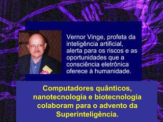 Vernor Vinge, profeta da inteligência artificial, alerta para os riscos e as oportunidades que a consciência eletrônica oferece à humanidade. 
Computadores quânticos, nanotecnologia e biotecnologia colaboram para o advento da Superinteligência.  