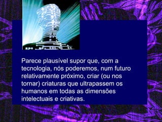 Parece plausível supor que, com a tecnologia, nós poderemos, num futuro relativamente próximo, criar (ou nos tornar) criaturas que ultrapassem os humanos em todas as dimensões intelectuais e criativas.  