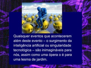 Quaisquer eventos que acontecerem além deste evento – o surgimento da inteligência artificial ou singularidade tecnológica – são inimagináveis para nós, assim como uma ópera o é para uma lesma de jardim. 
 