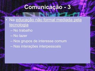 Comunicação - 3 
•Na educação não formal mediada pela tecnologia 
–No trabalho 
–No lazer 
–Nos grupos de interesse comum 
–Nas interações interpessoais  