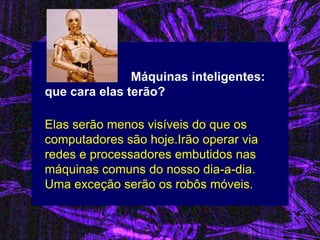 Máquinas inteligentes: que cara elas terão? 
Elas serão menos visíveis do que os computadores são hoje.Irão operar via redes e processadores embutidos nas máquinas comuns do nosso dia-a-dia. Uma exceção serão os robôs móveis.  
