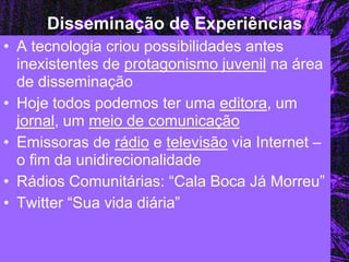 Disseminação de Experiências 
•A tecnologia criou possibilidades antes inexistentes de protagonismo juvenil na área de disseminação 
•Hoje todos podemos ter uma editora, um jornal, um meio de comunicação 
•Emissoras de rádio e televisão via Internet – o fim da unidirecionalidade 
•Rádios Comunitárias: “Cala Boca Já Morreu” 
•Twitter “Sua vida diária”  