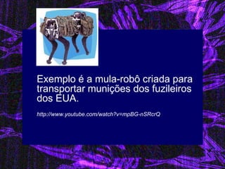 Exemplo é a mula-robô criada para transportar munições dos fuzileiros dos EUA. 
http://www.youtube.com/watch?v=mpBG-nSRcrQ  