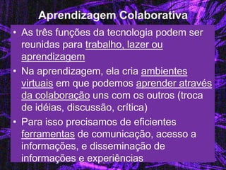 Aprendizagem Colaborativa 
•As três funções da tecnologia podem ser reunidas para trabalho, lazer ou aprendizagem 
•Na aprendizagem, ela cria ambientes virtuais em que podemos aprender através da colaboração uns com os outros (troca de idéias, discussão, crítica) 
•Para isso precisamos de eficientes ferramentas de comunicação, acesso a informações, e disseminação de informações e experiências  