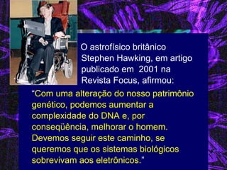 O astrofísico britânico Stephen Hawking, em artigo publicado em 2001 na Revista Focus, afirmou: 
“Com uma alteração do nosso patrimônio genético, podemos aumentar a complexidade do DNA e, por conseqüência, melhorar o homem. Devemos seguir este caminho, se queremos que os sistemas biológicos sobrevivam aos eletrônicos.”  