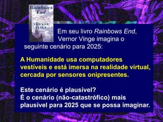 Em seu livro Rainbows End, Vernor Vinge imagina o seguinte cenário para 2025: 
A Humanidade usa computadores vestíveis e está imersa na realidade virtual, cercada por sensores onipresentes. 
Este cenário é plausível? É o cenário (não-catastrófico) mais plausível para 2025 que se possa imaginar.  