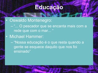 Educação 
•Oswaldo Montenegro: 
–“... O pescador que se encanta mais com a rede que com o mar... “ 
•Michael Hammer: 
–“Nossa educação é o que resta quando a gente se esquece daquilo que nos foi ensinado”  