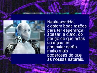 Neste sentido, existem boas razões para ter esperança, apesar, é claro, do perigo de que estas crianças em particular serão muito mais poderosas do que as nossas naturais. 
 