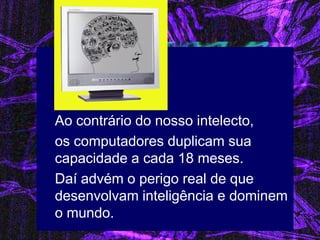 Ao contrário do nosso intelecto, 
os computadores duplicam sua capacidade a cada 18 meses. 
Daí advém o perigo real de que desenvolvam inteligência e dominem o mundo. 
 