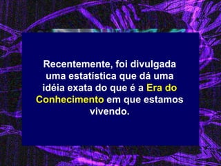 Recentemente, foi divulgada uma estatística que dá uma idéia exata do que é a Era do Conhecimento em que estamos vivendo.  