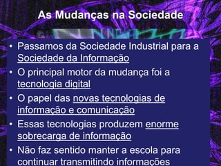 As Mudanças na Sociedade 
•Passamos da Sociedade Industrial para a Sociedade da Informação 
•O principal motor da mudança foi a tecnologia digital 
•O papel das novas tecnologias de informação e comunicação 
•Essas tecnologias produzem enorme sobrecarga de informação 
•Não faz sentido manter a escola para continuar transmitindo informações  