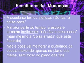Resultados das Mudanças 
•A escola se tornou ineficaz: não faz “a coisa certa” 
•A maior parte do tempo, a escola é também ineficiente: “não faz a coisa certo” (nem mesmo a “coisa errada” que está fazendo) 
•Não é possível melhorar a qualidade da escola mexendo apenas no plano dos meios, sem tocar no plano dos fins  