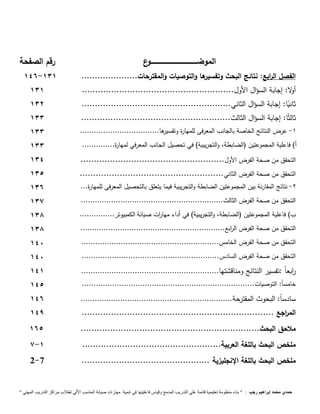 الموضــــــــــــــــــــــــــــــــــــــــــــوع 
رقم الصفحة 
146- الفصل ال ا ربع: نتائج البحث وتفسيرها والتوصيات والمقترحات..................... 131 
أولا: إجابة السؤال الأول......................................................... 131 
ثانيًا: إجابة السؤال الثاني........................................................ 131 
ثالثًا: إجابة السؤال الثالث........................................................ 133 
-1 عرض النتائج الخاصة بالجانب المعرفى للمهارة وتفسيرها.................................. 133 
أ( فاعلية المجموعتين )الضابطة، والتجريبية( في تحصيل الجانب المعرفي لمها رة.............. 133 
التحقق من صحة الفرض الأول...................................................... 134 
التحقق من صحة الفرض الثاني...................................................... 131 
-2 نتائج المقارنة بين المجموعتين الضابطة والتجريبية فيما يتعلق بالتحصيل المعرفى للمهارة... 136 
التحقق من صحة الفرض الثالث............................................................. 137 
ب( فاعلية المجموعتين )الضابطة، والتجريبية( في أداء مها ا رت صيانة الكمبيوتر............... 138 
التحقق من صحة الفرض ال ا ربع.............................................................. 138 
التحقق من صحة الفرض الخامس........................................................... 141 
التحقق من صحة الفرض السادس........................................................... 141 
ا ربع اً :تفسير النتائج ومناقشتها........................................................... 141 
خامس اً: التوصيات.......................................................................... 141 
سادس اً: البحوث المقترحة................................................................. 146 
الم ا رجع ........................................................................ 149 
ملاحق البحث................................................................... 161 
7- ملخص البحث باللغة العربية.................................................... 1 
2- ملخص البحث باللغة الإنجليزية ................................................ 7 
حمدي محمد إبراهيم رجب : " بناء منظومة تعليمية قائمة علي التدريب المدمج وقياس فاعليتها في تنمية مهارات صيانة الحاسب الاّلي لطلاب مراكز التدريب المهني " 
 