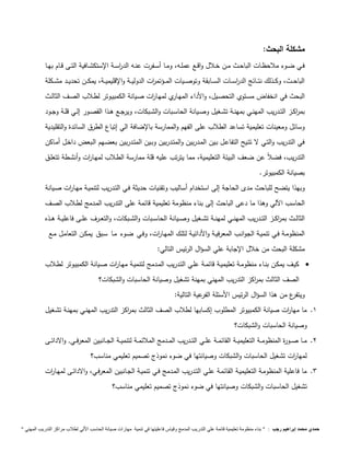 مشكلة البحث: 
فــي ضــوء ملاحظــات الباحــث مــن خــلال واقــع عملــه، ومــا أســفرت عنــه الد ا رســة الإستكشــافية التــى قــام بهــا 
الباحـــث، وكـــذلك نتـــائج الد ا رســـات الســـابقة وتوصـــيات المـــؤتم ا رت الدوليـــة والإقليميـــة، يمكـــن تحديـــد مشـــكلة 
البحث في انخفاض مسـتوي التحصـيل، والأداء المهـاري لمهـا ا رت صـيانة الكمبيـوتر لطـلاب الصـف الثالـث 
بم ا ركــز التــدريب المهنــي بمهنــة تشــغيل وصــيانة الحاســبات والشــبكات، ويرجــع هــذا القصــور إلــي قلــة وجــود 
وسائل ومعينات تعليمية تساعد الطلاب على الفهم والممارسة بالإضافة الي إتباع الطرق السائدة والتقليدية 
في التدريب والتـي لا تتـيح التفاعـل بـين المـدربين والمتـدربين وبـين المتـدربين بعضـهم الـبعض داخـل أمـاكن 
التدريب، فضلاً عن ضعف البيئة التعليمية، مما يترتب عليه قلة ممارسة الطـلاب لمهـا ا رت وأنشـطة تتعلـق 
بصيانة الكمبيوتر. 
وبهذا يتضح للباحث مدى الحاجة إلى استخدام أساليب وتقنيات حديثة فـي التـدريب لتنميـة مهـا ا رت صـيانة 
الحاسب ا لي وهذا ما دعى الباحث إلى بناء منظومة تعليمية قائمة على التدريب المـدمج لطـلاب الصـف 
الثالــث بم ا ركـــز التـــدريب المهنـــي لمهنـــة تشـــغيل وصـــيانة الحاســـبات والشـــبكات، والتعـــرف علـــى فاعليـــة هـــذه 
المنظومـة فـي تنميـة الجوانـب المعرفيـة والأدائيـة لتلـك المهـا ا رت، وفـي ضـوء مـا سـبق يمكـن التعامـل مـع 
مشكلة البحث من خلال الإجابة علي السؤال الرئيس التالي: 
كيـف يمكـن بنــاء منظومـة تعليميـة قائمــة علـي التـدريب المــدمج لتنميـة مهـا ا رت صــيانة الكمبيـوتر لطــلاب  
الصف الثالث بم ا ركز التدريب المهني بمهنة تشغيل وصيانة الحاسبات والشبكات؟ 
ويتفرع من هذا السؤال الرئيس الأسئلة الفرعية التالية: 
1. ما مها ا رت صيانة الكمبيوتر المطلوب إكسابها لطلاب الصف الثالث بم ا ركز التدريب المهنـي بمهنـة تشـغيل 
وصيانة الحاسبات والشبكات؟ 
2. مـــا صـــورة المنظومـــة التعليميـــة القائمـــة علـــي التـــدريب المـــدمج الملائمـــة لتنميـــة الجـــانبين المعرفـــي, والادائـــى 
لمها ا رت تشغيل الحاسبات والشبكات وصيانتها في ضوء نموذج تصميم تعليمي مناسب؟ 
3. ما فاعلية المنظومـة التعليميـة القائمـة علـي التـدريب المـدمج فـي تنميـة الجـانبين المعرفـي، والادائـى لمهـا ا رت 
تشغيل الحاسبات والشبكات وصيانتها في ضوء نموذج تصميم تعليمي مناسب؟ 
حمدي محمد إبراهيم رجب : " بناء منظومة تعليمية قائمة علي التدريب المدمج وقياس فاعليتها في تنمية مهارات صيانة الحاسب الاّلي لطلاب مراكز التدريب المهني " 
 