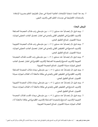 7. يعـد هـذا البحـث اسـتجابة للإتجاهـات العالميـة الحديثـة فـي مجـال تكنولوجيـا التعلـيم بضـرورة الإسـتفادة 
بالمستحدثات التكنولوجية في مؤسسات التعليم الفني والتدريب المهني. 
فروض البحث: 
1. يوجـــد فـــرق دال إحصـــائياً عنـــد مســـتوي ≥ 9,95 بـــين متوســـطي رتـــب طـــلاب المجموعـــة الضـــابطة 
)التـــدريب التقليـــدي( فـــي التطبيقـــين القبلـــي والبعـــدي فـــي اختبـــار تحصـــيل الجانـــب المعرفـــي لمهـــا ا رت 
صيانة الكمبيوتر، لصالح التطبيق البعدي. 
2. يوجـــد فـــرق دال إحصـــائياً عنـــد مســـتوي ≥ 9,95 بـــين متوســـطي رتـــب طـــلاب المجموعـــة التجريبيـــة 
)التـــدريب المـــدمج( فـــي التطبيقـــين القبلـــي والبعـــدي فـــي اختبـــار تحصـــيل الجانـــب المعرفـــي لمهـــا ا رت 
صيانة الكمبيوتر، لصالح التطبيق البعدي. 
3. يوجـــد فـــرق دال إحصـــائياً عنـــد مســـتوي ≥ 9,95 بــــين متوســــطي رتــــب الكســــب لطــــلاب المجموعــــة 
التجريبيــة )التــدريب المــدمج( والمجموعــة الضــابطة )التــدريب التقليــدي( فــي اختبــار تحصــيل الجانــب 
المعرفي لمها ا رت صيانة الكمبيوتر، لصالح المجموعة التجريبية. 
4. يوجــد فــرق دال إحصــائياً عنــد مســتوي ≥ 9,95 بــين متوســطي درجــات طــلاب المجموعــة الضــابطة 
)التدريب التقليـدي( فـي التطبيقـين القبلـي والبعـدي فـي بطاقـة ملاحظـة أداء الطـلاب لمهـا ا رت صـيانة 
الكمبيوتر، لصالح التطبيق البعدي. 
5. يوجــد فــرق دال إحصــائياً عنــد مســتوي ≥ 9,95 بــين متوســطي درجــات طــلاب المجموعــة التجريبيــة 
)التــدريب المــدمج( فــي التطبيقــين القبلــي والبعــدي فــي بطاقــة ملاحظــة أداء الطــلاب لمهــا ا رت صــيانة 
الكمبيوتر، لصالح التطبيق البعدي . 
6. يوجــد فــرق دال إحصــائياً عنــد مســتوي ≥ 9,95 بــين متوســـطي درجـــات الكســـب لطـــلاب المجموعـــة 
التجريبيــــة )التــــدريب المــــدمج( والمجموعــــة الضــــابطة )التــــدريب التقليــــدي( فــــي بطاقــــة ملاحظــــة أداء 
الطلاب لمها ا رت صيانة الكمبيوتر، لصالح المجموعة التجريبية. 
حمدي محمد إبراهيم رجب : " بناء منظومة تعليمية قائمة علي التدريب المدمج وقياس فاعليتها في تنمية مهارات صيانة الحاسب الاّلي لطلاب مراكز التدريب المهني " 
 