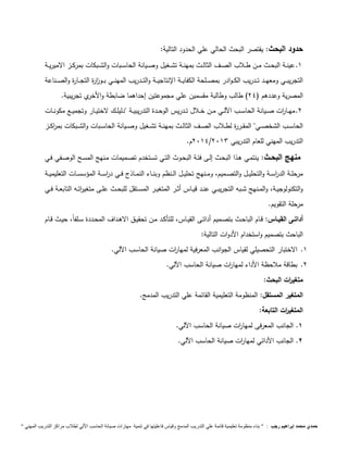 حدود البحث: يقتصر البحث الحالي علي الحدود التالية: 
1. عينــة البحــث مــن طــلاب الصــف الثالــث بمهنــة تشــغيل وصــيانة الحاســبات والشــبكات بمركــز الاميريــة 
التجريبـــي ومعهـــد تـــدريب الكـــوادر بمصـــلحة الكفايـــة الإنتاجيـــة والتـــدريب المهنـــي بـــو ا زرة التجـــارة والصـــناعة 
المصرية وعددهم ) 24 ( طالب وطالبة مقسمين علي مجموعتين إحداهما ضابطة والأخري تجريبية. 
2. مهـــا ا رت صـــيانة الحاســـب ا لـــي مـــن خـــلال تـــدريس الوحـــدة التدريبيـــة "دليلـــك لاختيـــار وتجميـــع مكونـــات 
الحاســـب الشخصـــي" المقـــررة لطـــلاب الصـــف الثالـــث بمهنـــة تشـــغيل وصـــيانة الحاســـبات والشـــبكات بم ا ركـــز 
2914 م. / التدريب المهني للعام التدريبي 2913 
منهج البحـث: ينتمـي هـذا البحـث إلـى فئـة البحـوث التـي تسـتخدم تصـميمات مـنهج المسـح الوصـفي فـي 
مرحلـــة الد ا رســـة والتحليـــل والتصـــميم، ومـــنهج تحليـــل الـــنظم وبنـــاء النمـــاذج فـــي د ا رســـة المؤسســـات التعليميـــة 
والتكنولوجيــة، والمــنهج شــبه التجريبــي عنــد قيــاس أثــر المتغيــر المســتقل للبحــث علــى متغي ا رتــه التابعــة فــي 
مرحلة التقويم. 
أداتــى القيــاس: قــام الباحــث بتصــميم أداتــى القيــاس، للتأكــد مــن تحقيــق الاهــداف المحــددة ســلفاً، حيــث قــام 
الباحث بتصميم واستخدام الأدوات التالية: 
1. الاختبار التحصيلي لقياس الجوانب المعرفية لمها ا رت صيانة الحاسب ا لي. 
2. بطاقة ملاحظة الأداء لمها ا رت صيانة الحاسب ا لي. 
متغي ا رت البحث: 
المتغير المستقل: المنظومة التعليمية القائمة علي التدريب المدمج. 
المتغي ا رت التابعة: 
1. الجانب المعرفى لمها ا رت صيانة الحاسب ا لي. 
1. الجانب الأدائي لمها ا رت صيانة الحاسب ا لي. 
حمدي محمد إبراهيم رجب : " بناء منظومة تعليمية قائمة علي التدريب المدمج وقياس فاعليتها في تنمية مهارات صيانة الحاسب الاّلي لطلاب مراكز التدريب المهني " 
 