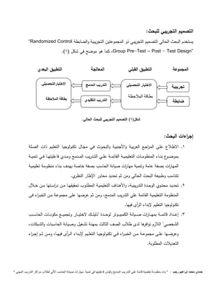 التصميم التجريبي للبحث: 
“Randomized Control يستخدم البحث الحالي التصميم التجريبي ذو المجموعتين التجريبية والضابطة 
.) كما هو موضح في شكل ) 1 ،Group Pre-Test – Post - Test Design” 
المجموعة التطبيق القبلي المعالجة التطبيق البعدي 
الاختتبار التحييلي 
بطاقة الملاحظة 
التدريب المدمج 
الا 
خ 
ت 
با 
ر 
ال 
تح 
ص 
يل 
ي 
الا 
خ 
ت 
با 
ر 
ال 
تح 
ص 
يل 
ي 
ضابطة التدريب التقليدي 
الا 
خ 
ت 
با 
ر 
ال 
تح 
ص 
يل 
ي 
شكل) 1( التصميم التجريبي للبحث الحالي. 
تجريبية 
الا 
خ 
ت 
با 
ر 
ال 
تح 
ص 
يل 
ي 
إج ا رءات البحث: 
الاختتبارالتحييلي 
بطاقة الملاحظة 
الا 
خ 
ت 
با 
ر 
ال 
تح 
ص 
يل 
ي 
الا 
خ 
ت 
با 
ر 
ال 
تح 
ص 
يل 
ي 
1. الاطـلاع علـى الم ا رجـع العربيـة والأجنبيـة والبحـوث فـي مجـال تكنولوجيـا التعلـيم ذات الصـلة 
بموضـــوع بنـــاء المنظومـــات التعليميـــة القائمـــة علـــي التـــدريب المـــدمج ومـــدي فاعليتهـــا فـــي تنميـــة 
المها ا رت بصفة عامة وتنمية مها ا رت صيانة الحاسب بصفة خاصة بهـدف بنـاء منظومـة تعليميـة 
تتناسب وطبيعة البحث الحالي ومن ثم تحديد محاور الإطار النظري. 
بط 
اق 
ة 
الم 
لا 
ح 
ظ 
ة 
بط 
اق 
ة 
الم 
لا 
ح 
ظ 
ة 
بط 
اق 
ة 
الم 
لا 
ح 
ظ 
ة 
2. تحديــد محتـــوي الوحـــدة التدريبيـــة، والأهـــداف التعليميـــة المطلــوب تحقيقهـــا مـــن د ا رســـتها مـــن خـــلال 
المنظومة التعليمية القائمة علي التدريب المدمج، ومن ثم عرضها على مجموعـة مـن الخبـ ا رء فـى 
تكنولوجيا التعليم لإبداء ال أ رى فيها. 
بط 
اق 
ة 
الم 
لا 
ح 
ظ 
ة 
بط 
اق 
ة 
الم 
لا 
ح 
ظ 
ة 
بط 
اق 
ة 
الم 
لا 
ح 
ظ 
ة 
3. إعـــــداد قائمـــــة بمهـــــا ا رت صـــــيانة الكمبيـــــوتر لوحـــــدة "دليلـــــك لاختيـــــار وتجميـــــع مكونـــــات الحاســـــب 
الشخصي" اللازم توافرها لدى طلاب الصف الثالث بمهنـة تشـغيل وصـيانة الحاسـبات والشـبكات، 
وعرضـــها علـــى مجموعـــة مـــن الخبـــ ا رء فـــي تكنولوجيـــا التعلـــيم لإبـــداء الـــ أ رى فيهـــا، ومـــن ثـــم إجـــ ا رء 
التعديلات المطلوبة. 
حمدي محمد إبراهيم رجب : " بناء منظومة تعليمية قائمة علي التدريب المدمج وقياس فاعليتها في تنمية مهارات صيانة الحاسب الاّلي لطلاب مراكز التدريب المهني " 
 