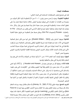 مصطلحات البحث: 
فيما يلي توضيح لبعض المصطلحات المستخدمة في البحث الحالي: 
المنظومة التعليمية: ويعـرف ( حسـن حسـين زيتـون، 2991 ، ص 24 ( المنظومـة بأنهـا: الكـل المركـب مـن 
مجموعة مـن الكيانـات أو المكونـات التـي تربطهـا ببعضـها الـبعض علاقـات تبادليـة شـبكية تعمـل معـاً علـى 
تحقيــق أهــداف محــددة ,والمنظومــة تقــع ضــمن حــدود معينــة داخــل بيئــة تحــيط بهــا وهــي تــؤثر وتتــأثر عــادة 
In-Put بعوامــل هــذه البيئــة وتمثــل دينامكيــة عملهــا بنمــوذج الــنظم الأساســي الــذي يتكــون مــن المــدخلات 
ويمكـن ضـبط عمـل المنظومـة عـن طريـق عمليـة التغذيـة ،Out-Put والمخرجـات Process والعمليـات 
ال ا رجعة. 
علـى أنهـا مـدي تـأثير تـدخل المعالجـة )Shadish Willam , الفاعليـة: يعريفهـا "شـاديا ولـيم ( 2002 
التجريبية في الأداء عندما يتم تنفيذها تحت شـروط التطبيـق الـواقعي وخصـائص المعالجـة ومـن ثـم يقصـد 
بالفاعليـة فـي هـذا البحـث إج ا رئيـاً مـدي تـأثير اسـتخدام التـدريب المـدمج فـي تنميـة مهـا ا رت صـيانة الحاسـب 
ا لـــي لـــدي طـــلاب الصـــف الثالـــث بم ا ركـــز التـــدريب المهنـــي بمصـــلحة الكفايـــة الإنتاجيـــة والتـــدريب المهنـــي 
بجمهورية مصر العربية. 
المهارة: يعرفها )محمد أحمد المقدم، 1997 ، ص 16 ( بأنها سلسلة من الحركات والأداءات التـي يقـوم بهـا 
المتعلم بالدقة والسرعة التي يمكن ملاحظتها وقياسها. 
1972 بأنهـا تعنـي ) ( Houston and Howsan, كفاءة الأداء: ويعرفها كل من هيوسـتون وهوسـان 
الــتمكن مــن أداء عمــل معــين، وأن التعلــيم وفقــاً لهــذا المفهــوم يختلــف فــي الافت ا رضــات التــي يقــوم عليهــا، 
والمــــداخل التــــي يســــتخدمها، إذ إنــــه يركــــز علــــى امــــتلاك المعــــارف والمهــــا ا رت، لــــيس لمجــــرد امتلاكهــــا أو 
اســتظهارها، ولكــن لاســتخدامها فــي أداء عمــل معــين، والأداء كمــا عرفتــه المنظمــة العربيــة للتربيــة والثقافــة 
والعلوم بأنه الفعل الإيجابي النشيط لإكتساب المهارة أو القـدرة أو المعلومـة، والـتمكن الجيـد مـن أدائهـا تبعـاً 
للمعايير الموضوعة. 
بأنه نظام متكامل يوجه، ويساعد المتعلم )Harvey, S., 2003, P. التدريب المدمج: يعرفه هارفي ) 51 
Face–to-( خــلال كــل مرحلــة مــن م ا رحــل التعلــيم ويقــوم هــذا النظــام بــدمج الأســلوب التقليــدي وجهــا لوجــه 
لخلــق الخبــرة التعليميــة الأكثــر فاعليــة، كمــا يعرفــه )e-Learning( مــع أشــكال التعلــيم الإلكترونــي )face 
بأنه ذلك النوع من التعليم الذي تستخدم خلاله مجموعة فعالة )Aleksej, et al, اليكس وأخرون ) 2004 
حمدي محمد إبراهيم رجب : " بناء منظومة تعليمية قائمة علي التدريب المدمج وقياس فاعليتها في تنمية مهارات صيانة الحاسب الاّلي لطلاب مراكز التدريب المهني " 
 