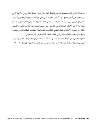 من وسائل التقديم المتعـددة وطـرق التـدريس وأنمـاط الـتعلم والتـي تسـهل عمليـة الـتعلم ويبنـي مثـل هـذا النـوع 
مــن التعلــيم علــي أســاس الــدمج بــين الأســاليب التقليديــة التــي يلتقــي فيهــا الطــلاب وجهــا لوجــه وبــين أســاليب 
التعليم الإلكتروني، وفى ضوء هذه التعريفات يسـتخلص الباحـث التعريـف الإج ا رئـي التـالي للتـدريب المـدمج 
فيعرفه بأنه: "أحد الأشكال الجديـدة للبـ ا رمج التدريبيـة، يمـزج بصـورة مناسـبة بـين التـدريب التقليـدي والتـدريب 
الإلكترونــى، بهــدف الإســتخدام الأمثــل لجميــع الأمكانيــات المتاحــة وفــق متطلبــات الموقــف التــدريبي، بهــدف 
تنمية مها ا رت صيانة الحاسب ا لي لدي طلاب الصف الثالث بم ا ركز التدريب المهني". 
التدريب المهني: يعرف بأنه "التعليم المخصص أساساً لإكساب المشاركين فيه المها ا رت العملية والمعارف 
) التي سيستخدموها مستقبلاً في حرفة ما أو مهنة أو مجموعة من الحرف أو المهن". )يونسكو، 2999 
حمدي محمد إبراهيم رجب : " بناء منظومة تعليمية قائمة علي التدريب المدمج وقياس فاعليتها في تنمية مهارات صيانة الحاسب الاّلي لطلاب مراكز التدريب المهني " 
