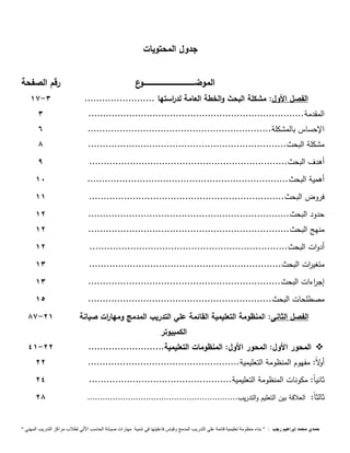 جدول المحتويات 
الموضــــــــــــــــــــــــــــــــــــــــــــوع رقم الصفحة 
17- الفصل الأول: مشكلة البحث والخطة العامة لد ا رستها ........................ 3 
المقدمة.......................................................................... 3 
الإحساس بالمشكلة............................................................... 6 
مشكلة البحث.................................................................... 8 
أهدف البحث.................................................................... 9 
أهمية البحث..................................................................... 11 
فروض البحث................................................................... 11 
حدود البحث..................................................................... 11 
منهج البحث..................................................................... 11 
أدوات البحث.................................................................... 11 
متغي ا رت البحث.................................................................. 13 
إج ا رءات البحث.................................................................. 13 
مصطلحات البحث............................................................... 11 
الفصل الثانى: المنظ ومة التعليمية القائمة علي التدريب المدمج ومها ا رت صيانة 
الكمبيوتر 
87-11 
41- المحور الأول: المحور الأول: المنظومات التعليمية.......................... 11  
أولا : مفهوم المنظومة التعليمية.................................................... 11 
ثاني اً: مكونات المنظومة التعليمية................................................. 14 
ثالث اً: العلاقة بين التعليم والتدريب........................................................... 18 
حمدي محمد إبراهيم رجب : " بناء منظومة تعليمية قائمة علي التدريب المدمج وقياس فاعليتها في تنمية مهارات صيانة الحاسب الاّلي لطلاب مراكز التدريب المهني " 
 