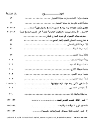 الموضــــــــــــــــــــــــــــــــــــــــــــوع رقم الصفحة 
81 
خامسا: م ا رحل اكتساب مها ا رت صيانة الكمبيوتر ................................. سادس 81 
اً: تقويم تعلم مها ا رت صيانة الكمبيوتر....................................... 117- 91 
الفصل الثالث: إج ا رءات بناء برنامج التدريب المدمج وتطبيق تجربة البحث....... 114-91 
المحور الأول: تصميم وبناء المنظومة التعليمية القائمة علي التدريب المدمج لتنمية  
مها ا رت صيانة الكمبيوتر في ضوء النموذج المقترح............................ 
نموذج محمد الدسوقي للتعليم والتعلم المدمج.................................... 93  
أولا : مرحلة التقييم المدخلي....................................................... 94 
ثانيـا: مرحلة التهيئة.............................................................. 96 
ثالث اً: مرحلة التحليل............................................................. 97 
ا ربعـ اً: مرحلة التصنيف........................................................... 111 
خامس اً: مرحلة التصميم.......................................................... 111 
سادس اً: مرحلة الإنتاج............................................................ 111 
سابع اً: مرحلة التقويم............................................................. 111 
ثامن اً: مرحلة التطبيق............................................................ 113 
113- المحور الثاني: بناء أدوات البحث واجازتها ................................. 114  
أ ( الاختبار التحصيلى......................................................... 114 
ب( بطاقة ملاحظة الأداء.......................................................... 111 
113- المحور الثالث: التصميم التجريبي للبحث..................................... 113  
111- المحور ال ا ربع: التجربة الاساسية للبحث..................................... 114  
117- المحور الخامس: تكافؤ مجموعتى البحث)الضابطة والتجريبية(.............. 116  
حمدي محمد إبراهيم رجب : " بناء منظومة تعليمية قائمة علي التدريب المدمج وقياس فاعليتها في تنمية مهارات صيانة الحاسب الاّلي لطلاب مراكز التدريب المهني " 
 