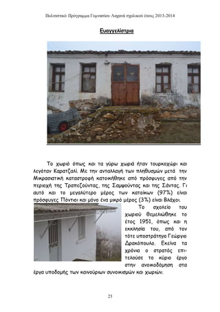 Πολιτιστικό Πρόγραμμα Γυμνασίου Λαχανά σχολικού έτους 2013-2014 
Ευαγγελίστρια 
Το χωριό όπως και τα γύρω χωριά ήταν τουρκοχώρι και 
λεγόταν Καρατζαλί. Με την ανταλλαγή των πληθυσμών μετά την 
Μικρασιατική καταστροφή κατοικήθηκε από πρόσφυγες από την 
περιοχή της Τραπεζούντας, της Σαμψούντας και της Σάντας. Γι 
αυτό και το μεγαλύτερο μέρος των κατοίκων (97%) είναι 
πρόσφυγες Πόντιοι και μόνο ένα μικρό μέρος (3%) είναι Βλάχοι. 
23 
Το σχολείο του 
χωριού θεμελιώθηκε το 
έτος 1951, όπως και η 
εκκλησία του, από τον 
τότε υποστράτηγο Γεώργιο 
Δρακόπουλο. Εκείνα τα 
χρόνια ο στρατός επι- 
τελούσε το κύριο έργο 
στην ανοικοδόμηση στα 
έργα υποδομής των καινούριων συνοικισμών και χωριών. 
 
