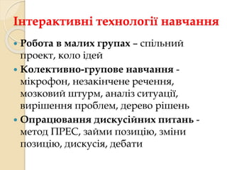 Інтерактивні технології навчання 
 Робота в малих групах – спільний 
проект, коло ідей 
 Колективно-групове навчання - 
мікрофон, незакінчене речення, 
мозковий штурм, аналіз ситуації, 
вирішення проблем, дерево рішень 
 Опрацювання дискусійних питань - 
метод ПРЕС, займи позицію, зміни 
позицію, дискусія, дебати 
 