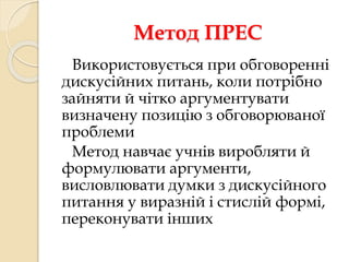 Метод ПРЕС 
Використовується при обговоренні 
дискусійних питань, коли потрібно 
зайняти й чітко аргументувати 
визначену позицію з обговорюваної 
проблеми 
Метод навчає учнів виробляти й 
формулювати аргументи, 
висловлювати думки з дискусійного 
питання у виразній і стислій формі, 
переконувати інших 
 