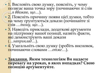  1. Висловіть свою думку, поясніть, у чому 
полягає ваша точка зору (починаючи зі слів 
…я вважаю, що…). 
 2. Поясніть причину появи цієї думки, тобто 
на чому ґрунтуються докази (починайте зі 
слів …тому, що…). 
 3. Наведіть приклади, додаткові аргументи 
на підтримку вашої позиції, назвіть факти, 
які демонструють ваші докази 
(…наприклад…). 
 4. Узагальніть свою думку (зробіть висновок, 
починаючи словами …отже…). 
 Завдання. Яким технологіям Ви надаєте 
перевагу на уроках, в яких випадках? Свою 
позицію аргументуйте. 

