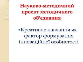 Науково-методичний 
проект методичного 
об'єднання 
Креативне навчання як 
фактор формування 
інноваційної особистості 
 