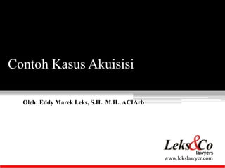 Oleh: Eddy Marek Leks, S.H., M.H., ACIArb 
www.lekslawyer.com 
Contoh Kasus Akuisisi 
 