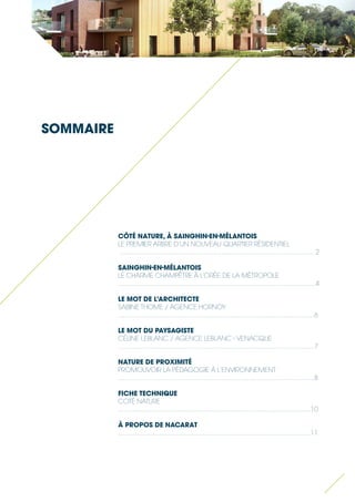 CÔTÉ NATURE, À SAINGHIN-EN-MÉLANTOIS 
LE PREMIER ARBRE D’UN NOUVEAU QUARTIER RÉSIDENTIEL 
........................................................................................................... 2 
SAINGHIN-EN-MÉLANTOIS 
LE CHARME CHAMPÊTRE À L’ORÉE DE LA MÉTROPOLE 
............................................................................................................ 4 
LE MOT DE L’ARCHITECTE 
SABINE THOME / AGENCE HORNOY 
............................................................................................................6 
LE MOT DU PAYSAGISTE 
CÉLINE LEBLANC / AGENCE LEBLANC - VENACQUE 
............................................................................................................7 
NATURE DE PROXIMITÉ 
PROMOUVOIR LA PÉDAGOGIE À L’ENVIRONNEMENT 
............................................................................................................8 
FICHE TECHNIQUE 
COTÉ NATURE 
.....................................................................................;....................10 
À PROPOS DE NACARAT 
..........................................................................................................11 
SOMMAIRE  