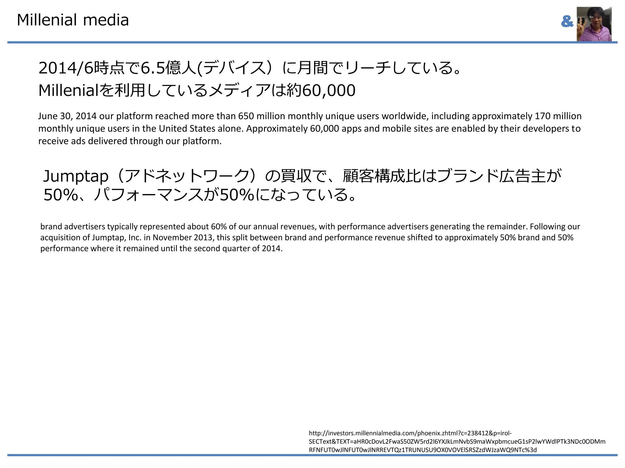 &Millenial media
2014/6時点で6.5億人(デバイス）に月間でリーチしている。
Millenialを利用しているメディアは約60,000
June 30, 2014 our platform reached more than 650 million monthly unique users worldwide, including approximately 170 million
monthly unique users in the United States alone. Approximately 60,000 apps and mobile sites are enabled by their developers to
receive ads delivered through our platform.
http://investors.millennialmedia.com/phoenix.zhtml?c=238412&p=irol-
SECText&TEXT=aHR0cDovL2FwaS50ZW5rd2l6YXJkLmNvbS9maWxpbmcueG1sP2lwYWdlPTk3NDc0ODMm
RFNFUT0wJlNFUT0wJlNRREVTQz1TRUNUSU9OX0VOVElSRSZzdWJzaWQ9NTc%3d
brand advertisers typically represented about 60% of our annual revenues, with performance advertisers generating the remainder. Following our
acquisition of Jumptap, Inc. in November 2013, this split between brand and performance revenue shifted to approximately 50% brand and 50%
performance where it remained until the second quarter of 2014.
Jumptap（アドネットワーク）の買収で、顧客構成比はブランド広告主が
50%、パフォーマンスが50%になっている。
 
