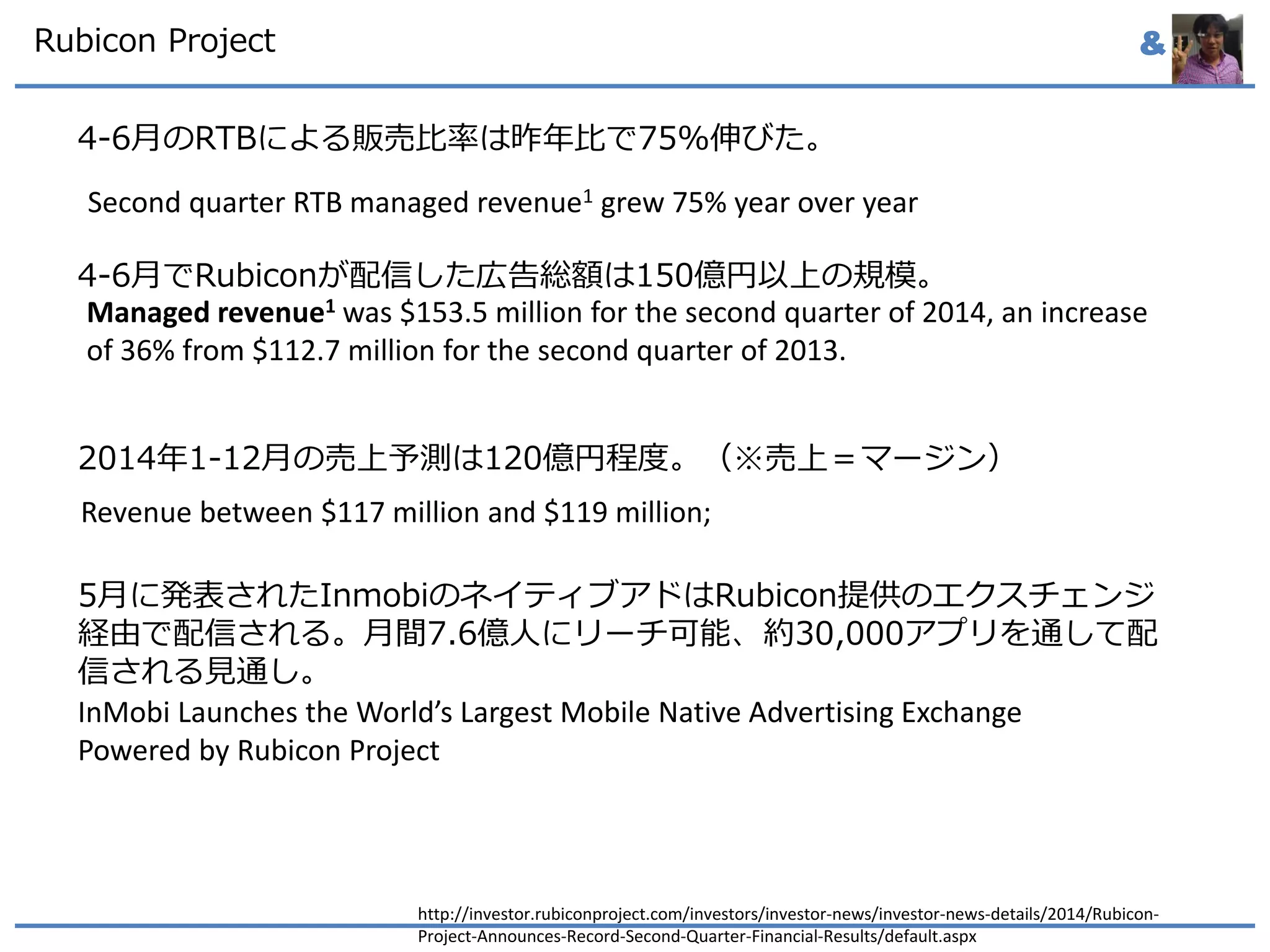&Rubicon Project
4-6月のRTBによる販売比率は昨年比で75%伸びた。
4-6月でRubiconが配信した広告総額は150億円以上の規模。
2014年1-12月の売上予測は120億円程度。（※売上＝マージン）
5月に発表されたInmobiのネイティブアドはRubicon提供のエクスチェンジ
経由で配信される。月間7.6億人にリーチ可能、約30,000アプリを通して配
信される見通し。
http://investor.rubiconproject.com/investors/investor-news/investor-news-details/2014/Rubicon-
Project-Announces-Record-Second-Quarter-Financial-Results/default.aspx
Second quarter RTB managed revenue1 grew 75% year over year
Revenue between $117 million and $119 million;
Managed revenue1 was $153.5 million for the second quarter of 2014, an increase
of 36% from $112.7 million for the second quarter of 2013.
InMobi Launches the World’s Largest Mobile Native Advertising Exchange
Powered by Rubicon Project
 