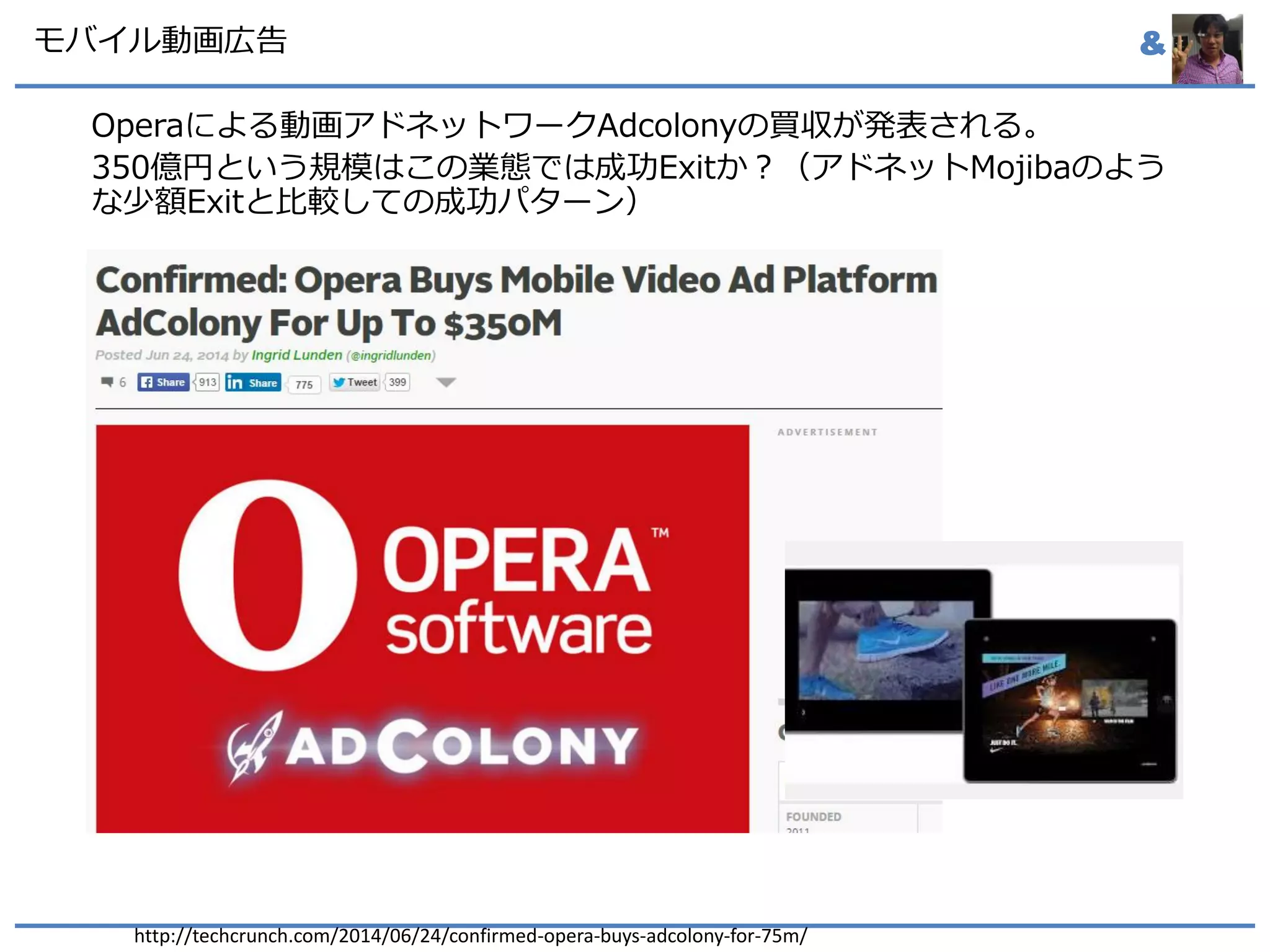 &モバイル動画広告
Operaによる動画アドネットワークAdcolonyの買収が発表される。
350億円という規模はこの業態では成功Exitか？（アドネットMojibaのよう
な少額Exitと比較しての成功パターン）
http://techcrunch.com/2014/06/24/confirmed-opera-buys-adcolony-for-75m/
 