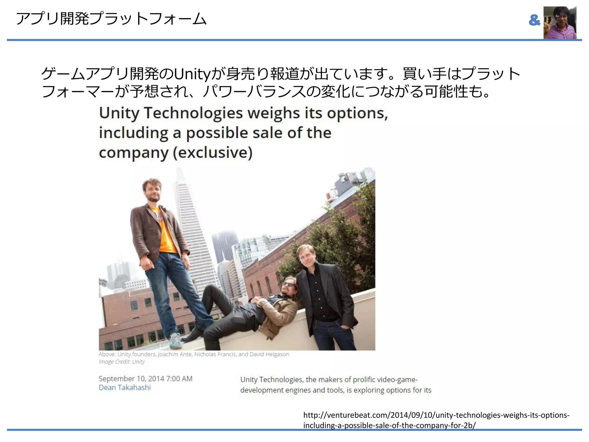 &アプリ開発プラットフォーム
ゲームアプリ開発のUnityが身売り報道が出ています。買い手はプラット
フォーマーが予想され、パワーバランスの変化につながる可能性も。
http://venturebeat.com/2014/09/10/unity-technologies-weighs-its-options-
including-a-possible-sale-of-the-company-for-2b/
 