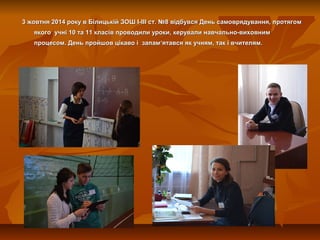 3 жовтня 2014 року в Білицькій ЗОШ І-ІІІ ст. №8 відбувся День самоврядування, протягом3 жовтня 2014 року в Білицькій ЗОШ І...