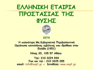 ΕΛΛΗΝΙΚΗ ΕΤΑΙΡΙΑ 
ΠΡΟΣΤΑΣΙΑΣ ΤΗΣ 
ΦΥΣΗΣ 
ΕΕΠΦ 
Η παλαιότερη Μη Κυβερνητική Περιβαλλοντική 
Οργάνωση πανελλήνιας εμβέλειας που ιδρύθηκε στην 
Ελλάδα (1951) 
Νίκης 20, 105 57 Αθήνα 
Τηλ: 210 3224 944 
Fax και τηλ : 210 3225 285 
email: info@eepf.gr - Ιστοθέση: www.eepf.gr 
 