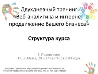 Двухдневный тренинг 
«Веб-аналитика и интернет- 
продвижение Вашего бизнеса» 
Структура курса 
В. Переверзев, 
HUB Odessa, 20 и 27 сентября 2014 года 
 