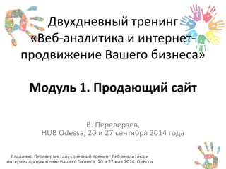 Двухдневный тренинг 
«Веб-аналитика и интернет- 
продвижение Вашего бизнеса» 
Модуль 1. Продающий сайт 
В. Переверзев, 
HUB Odessa, 20 и 27 сентября 2014 года 
 